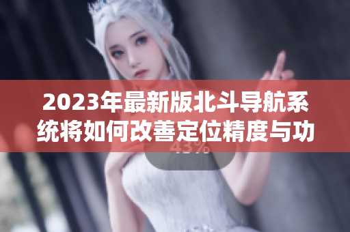 2023年最新版北斗导航系统将如何改善定位精度与功能？——详解