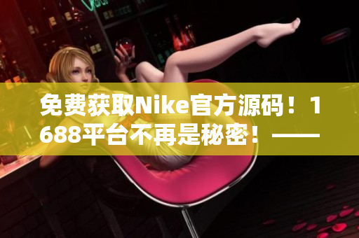 免费获取Nike官方源码！1688平台不再是秘密！——软件编辑分享
