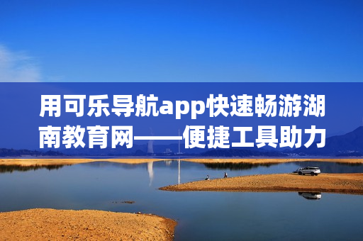 用可乐导航app快速畅游湖南教育网——便捷工具助力教育信息查询