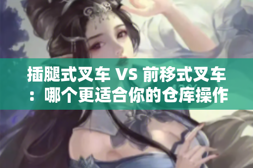 插腿式叉车 VS 前移式叉车：哪个更适合你的仓库操作？