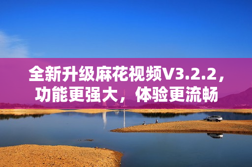 全新升级麻花视频V3.2.2，功能更强大，体验更流畅