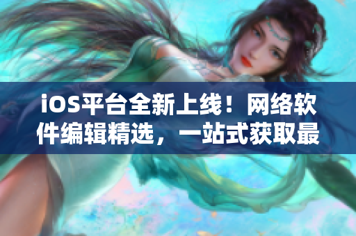 iOS平台全新上线！网络软件编辑精选，一站式获取最新网络软件资讯与技巧