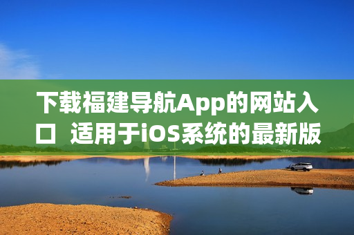 下载福建导航App的网站入口  适用于iOS系统的最新版本