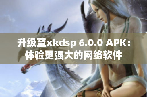 升级至xkdsp 6.0.0 APK：体验更强大的网络软件