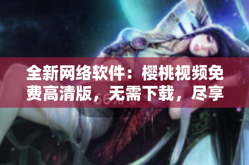 全新网络软件：樱桃视频免费高清版，无需下载，尽享视觉盛宴！