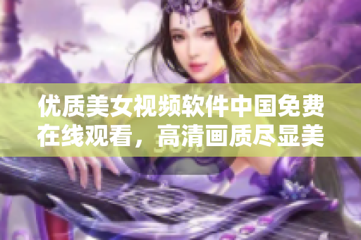 优质美女视频软件中国免费在线观看，高清画质尽显美丽风采