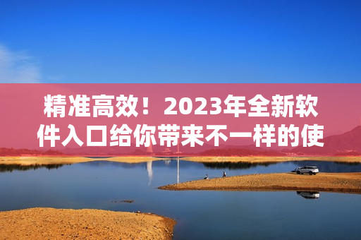 精准高效！2023年全新软件入口给你带来不一样的使用体验