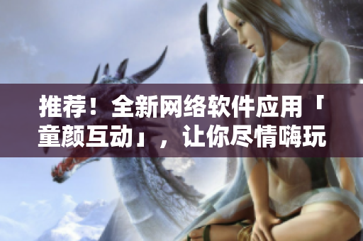 推荐！全新网络软件应用「童颜互动」，让你尽情嗨玩不厌！