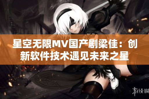 星空无限MV国产剧梁佳：创新软件技术遇见未来之星