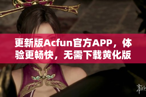 更新版Acfun官方APP，体验更畅快，无需下载黄化版