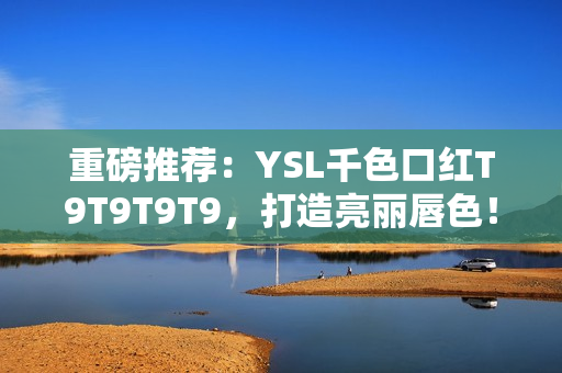 重磅推荐：YSL千色口红T9T9T9T9，打造亮丽唇色！