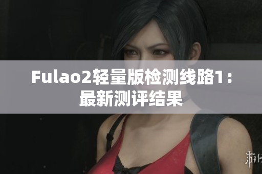 Fulao2轻量版检测线路1：最新测评结果