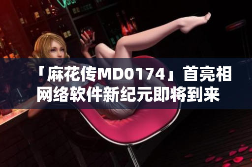 「麻花传MD0174」首亮相 网络软件新纪元即将到来！