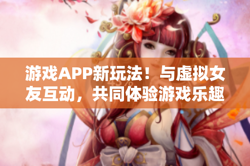 游戏APP新玩法！与虚拟女友互动，共同体验游戏乐趣