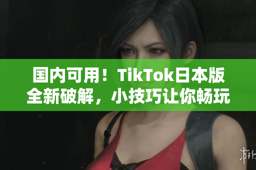 国内可用！TikTok日本版全新破解，小技巧让你畅玩国际版
