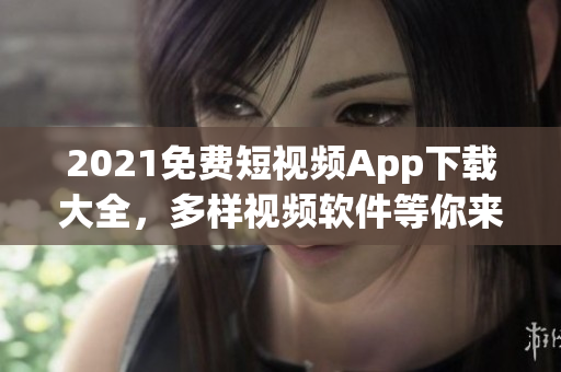 2021免费短视频App下载大全，多样视频软件等你来用！