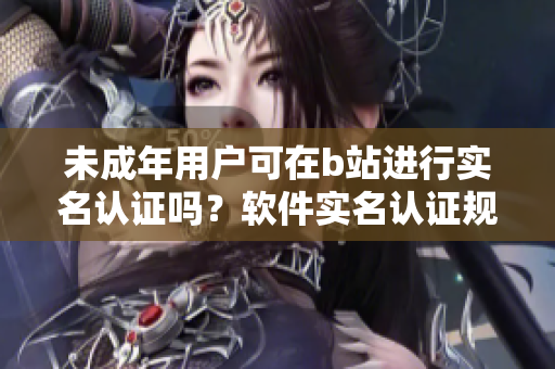 未成年用户可在b站进行实名认证吗？软件实名认证规则解析