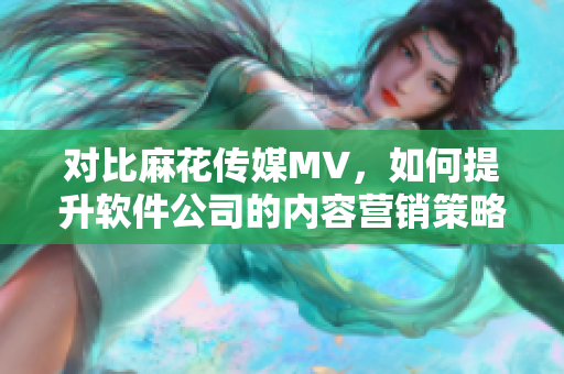 对比麻花传媒MV，如何提升软件公司的内容营销策略？