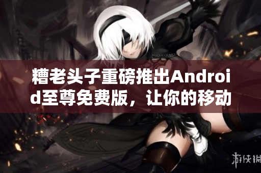 糟老头子重磅推出Android至尊免费版，让你的移动软件体验更加畅快！