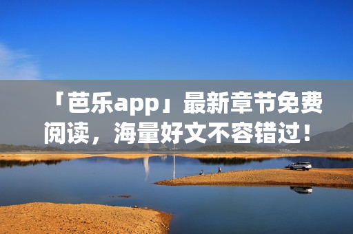 「芭乐app」最新章节免费阅读，海量好文不容错过！