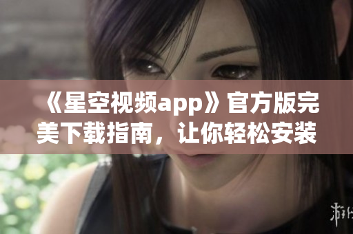 《星空视频app》官方版完美下载指南，让你轻松安装网络软件