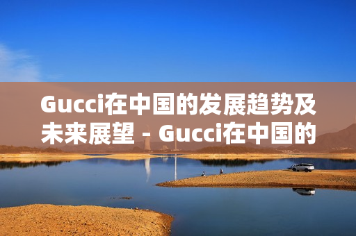 Gucci在中国的发展趋势及未来展望 - Gucci在中国的未来发展趋势