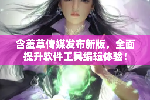 含羞草传媒发布新版，全面提升软件工具编辑体验！