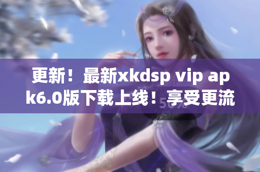 更新！最新xkdsp vip apk6.0版下载上线！享受更流畅网络软件体验