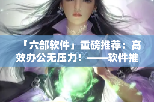 「六部软件」重磅推荐：高效办公无压力！——软件推荐