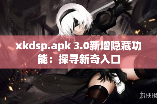 xkdsp.apk 3.0新增隐藏功能：探寻新奇入口