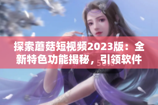 探索蘑菇短视频2023版：全新特色功能揭秘，引领软件界新潮流！