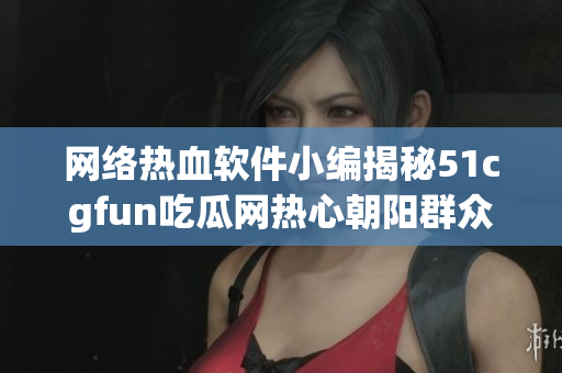 网络热血软件小编揭秘51cgfun吃瓜网热心朝阳群众最新动向