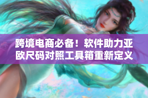 跨境电商必备！软件助力亚欧尺码对照工具箱重新定义尺码转换