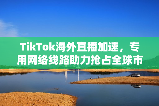 TikTok海外直播加速，专用网络线路助力抢占全球市场