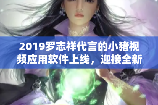 2019罗志祥代言的小猪视频应用软件上线，迎接全新用户体验【软件】