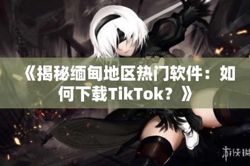 《揭秘缅甸地区热门软件：如何下载TikTok？》