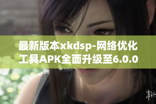最新版本xkdsp-网络优化工具APK全面升级至6.0.0