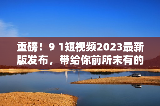 重磅！9 1短视频2023最新版发布，带给你前所未有的网络软件体验！