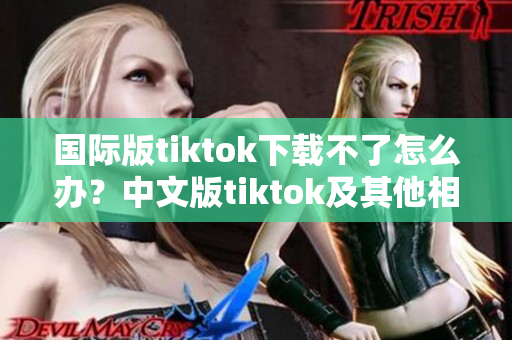 国际版tiktok下载不了怎么办？中文版tiktok及其他相似软件推荐！