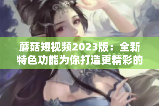 蘑菇短视频2023版：全新特色功能为你打造更精彩的视频创作体验！