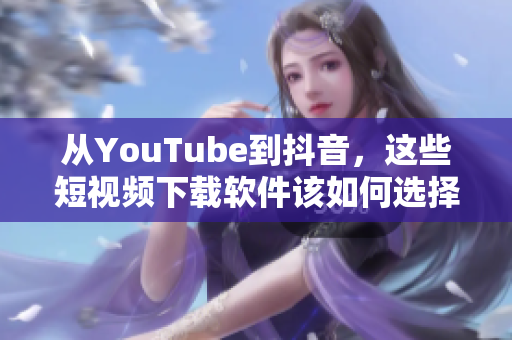 从YouTube到抖音，这些短视频下载软件该如何选择？