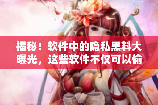 揭秘！软件中的隐私黑料大曝光，这些软件不仅可以偷拍还可以窥探账号信息！