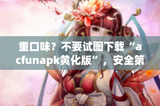 重口味？不要试图下载“acfunapk黄化版”，安全第一的你一定不会这么做！