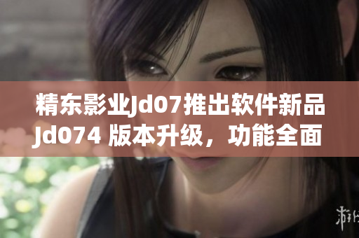 精东影业Jd07推出软件新品Jd074 版本升级，功能全面优化