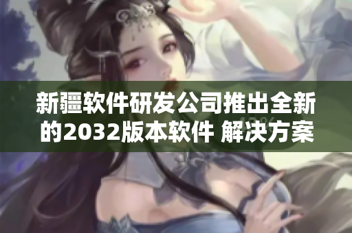 新疆软件研发公司推出全新的2032版本软件 解决方案