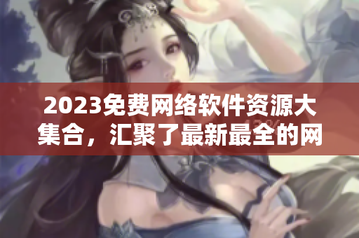 2023免费网络软件资源大集合，汇聚了最新最全的网络软件应用及使用技巧！