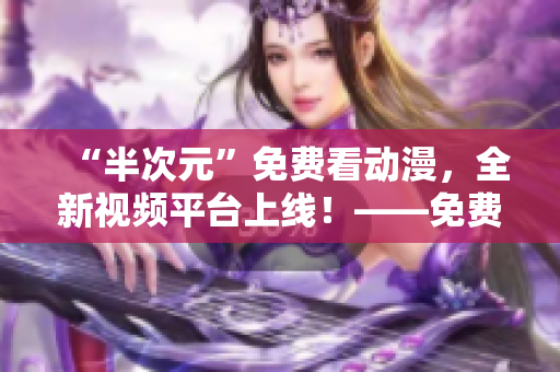 “半次元”免费看动漫，全新视频平台上线！——免费观看海量高清动漫资源