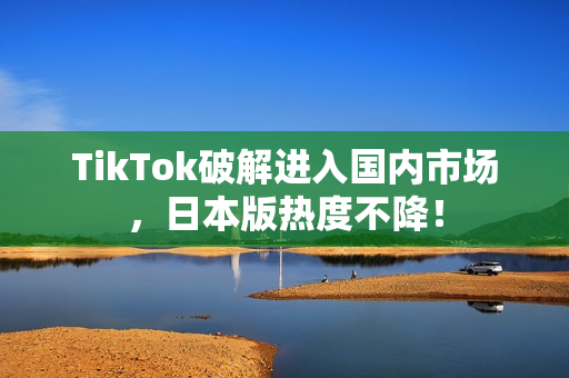 TikTok破解进入国内市场，日本版热度不降！