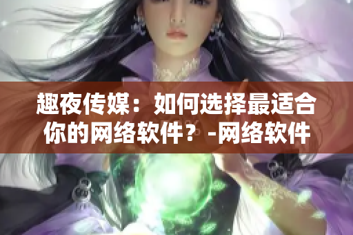 趣夜传媒：如何选择最适合你的网络软件？-网络软件编辑分享