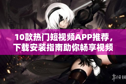 10款热门短视频APP推荐，下载安装指南助你畅享视频创作